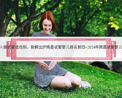 南昌正常人做试管选性别，新鲜出炉南昌试管婴儿排名前四-2024年南昌试管婴儿